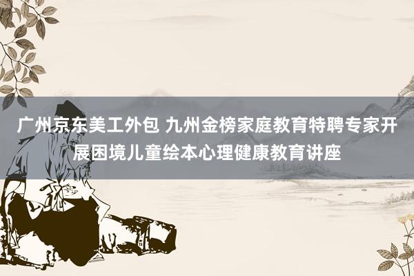 广州京东美工外包 九州金榜家庭教育特聘专家开展困境儿童绘本心理健康教育讲座