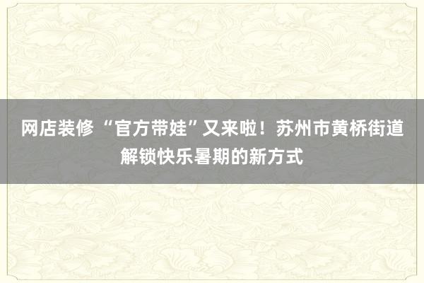 网店装修 “官方带娃”又来啦！苏州市黄桥街道解锁快乐暑期的新方式