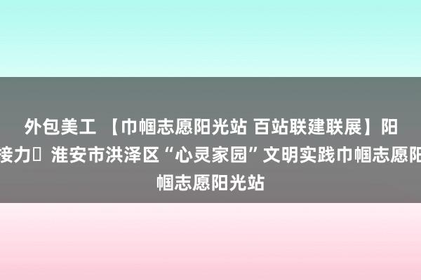 外包美工 【巾帼志愿阳光站 百站联建联展】阳光站接力⑯淮安市洪泽区“心灵家园”文明实践巾帼志愿阳光站