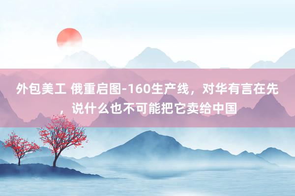 外包美工 俄重启图-160生产线，对华有言在先，说什么也不可能把它卖给中国